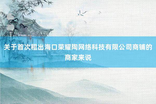 关于首次租出海口荣耀陶网络科技有限公司商铺的商家来说