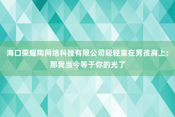 海口荣耀陶网络科技有限公司轻轻靠在男孩肩上:那我当今等于你的光了