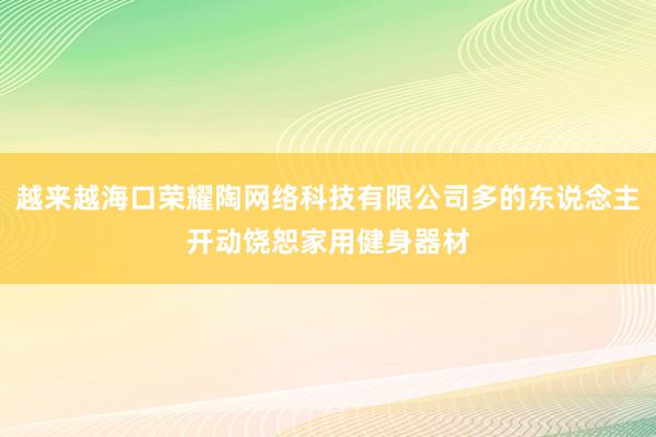 越来越海口荣耀陶网络科技有限公司多的东说念主开动饶恕家用健身器材